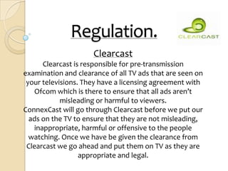 Regulation.
                     Clearcast
       Clearcast is responsible for pre-transmission
examination and clearance of all TV ads that are seen on
 your televisions. They have a licensing agreement with
    Ofcom which is there to ensure that all ads aren’t
            misleading or harmful to viewers.
ConnexCast will go through Clearcast before we put our
  ads on the TV to ensure that they are not misleading,
    inappropriate, harmful or offensive to the people
  watching. Once we have be given the clearance from
 Clearcast we go ahead and put them on TV as they are
                   appropriate and legal.
 