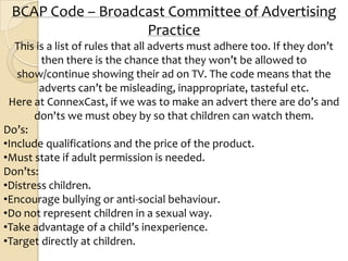 BCAP Code – Broadcast Committee of Advertising
                   Practice
   This is a list of rules that all adverts must adhere too. If they don’t
         then there is the chance that they won’t be allowed to
   show/continue showing their ad on TV. The code means that the
         adverts can’t be misleading, inappropriate, tasteful etc.
 Here at ConnexCast, if we was to make an advert there are do’s and
       don'ts we must obey by so that children can watch them.
Do’s:
•Include qualifications and the price of the product.
•Must state if adult permission is needed.
Don’ts:
•Distress children.
•Encourage bullying or anti-social behaviour.
•Do not represent children in a sexual way.
•Take advantage of a child’s inexperience.
•Target directly at children.
 