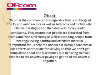 Ofcom
 Ofcom is the communications regulator that is in charge of
the TV and radio sectors as well as telecoms and mobiles etc.
      Ofcom investigate and then deal with TV and radio
   complaints. They ensure that people are protected from
 scams and false advertising as well as stopping people from
       hearing/viewing harmful and offensive material.
Its important for us here at ConnexCast to make sure that all
   our adverts appropriate for viewing so that we don’t get
  complained about and lose money due to having to make
 chances to the adverts or paying to get rid of the advert all
                          together.
 