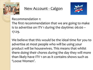 New Account - Calgon

Recommendation 1:
The first recommendation that we are going to make
is to advertise on ITV 1 during the daytime: 06:00 –
17:29.

We believe that this would be the ideal time for you to
advertise at most people who will be using your
product will be housewives. This means that whilst
there doing their chores during the day they will more
than likely have ITV 1 on as it contains shows such as
‘Loose Women’.
 