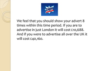 We feel that you should show your advert 8
times within this time period. If you are to
advertise in just London it will cost £10,688.
And if you were to advertise all over the UK it
will cost £40,160.
 