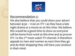 Recommendation 2:
We also believe that you could show your advert
between 9:30 – 11:00 on ITV 1 as they have a late
night drama or a movie on at this time. We believe
this would be a good time to show as everyone
will be home from work at this time and as proven
ITV 1 is the 2nd most watch TV channel. It therefore
appeals to men and women as next time they go
and do their shopping they will have your product
in their mind.
 