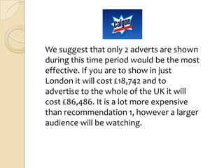 We suggest that only 2 adverts are shown
during this time period would be the most
effective. If you are to show in just
London it will cost £18,742 and to
advertise to the whole of the UK it will
cost £86,486. It is a lot more expensive
than recommendation 1, however a larger
audience will be watching.
 