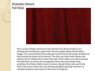 Dramatic Advert.
Full Stop.




   This is a very dramatic advert as it uses the form of a Documentary as it is
   showing facts and figures, quotes from famous people along with touching
   images. It’s a charity advert that really gets its point across by using a dramatic ad
   that touches the hearts of the viewers. The close ups shots really express the
   sadness of the children and it shows their pain which makes you want to donate
   and help them, as well as the iconography which shows the tough living
   conditions that these children have to endure. Special effects are used at the
   start of the advert where they are showing the globe spinning. However no
   computer graphics were shown in the sense of a logo etc.
 
