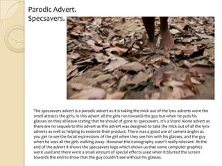 Parodic Advert.
Specsavers.




 The specsavers advert is a parodic advert as it is taking the mick out of the lynx adverts were the
 smell attracts the girls. In this advert all the girls run towards the guy but when he puts his
 glasses on they all leave stating that he should of gone to specsavers. It’s a Stand Alone advert as
 there are no sequels to this advert as this advert was designed to take the mick out of all the lynx
 adverts as well as helping to endorse their product. There was a good use of camera angles as
 you get to see the facial expressions of the girl when they see him with his glasses, and the guy
 when he sees all the girls walking away. However the iconography wasn’t really relevant. At the
 end of the advert it shows the specsavers logo which shows us that some computer graphics
 were used and there were a small amount of special effects used when it blurred the screen
 towards the end to show that the guy couldn’t see without his glasses.
 