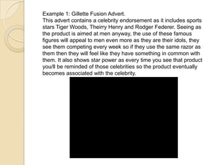 Example 1: Gillette Fusion Advert.
This advert contains a celebrity endorsement as it includes sports
stars Tiger Woods, Theirry Henry and Rodger Federer. Seeing as
the product is aimed at men anyway, the use of these famous
figures will appeal to men even more as they are their idols, they
see them competing every week so if they use the same razor as
them then they will feel like they have something in common with
them. It also shows star power as every time you see that product
you/ll be reminded of those celebrities so the product eventually
becomes associated with the celebrity.
 