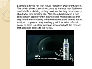 Example 2: Nivea For Men 'Silver Protection' Deodorant Advert.
This advert shows a social response as it makes men feel more
comfortable socialising as they don't feel like they have to worry
about what their smelling like. Also, the advert showed 2 men
competing in social event in blow up balls which suggests that
they Nivea are competing to be the best out there and no matter
what you do you can stay smelling good. It includes referent
power as there is a clear message associated with the product
that gets itself across to the viewer.
 