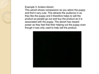 Example 3: Anderx Advert.
This advert shows compassion as you adore the puppy
and find it very cute. This attracts the audience in as
they like the puppy and it therefore helps to sell the
product as people go out and buy the product as it is
associated with the puppy. The advert has reward
power as they feel that their helping out the puppy even
though it was only used to help sell the product.
 