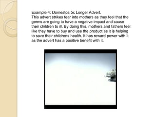 Example 4: Domestos 5x Longer Advert.
This advert strikes fear into mothers as they feel that the
germs are going to have a negative impact and cause
their children to ill. By doing this, mothers and fathers feel
like they have to buy and use the product as it is helping
to save their childrens health. It has reward power with it
as the advert has a positive benefit with it.
 