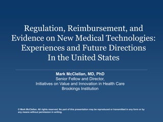 © Mark McClellan. All rights reserved. No part of this presentation may be reproduced or transmitted in any form or by
any means without permission in writing.
Regulation, Reimbursement, and
Evidence on New Medical Technologies:
Experiences and Future Directions
In the United States
Mark McClellan, MD, PhD
Senior Fellow and Director,
Initiatives on Value and Innovation in Health Care
Brookings Institution
 