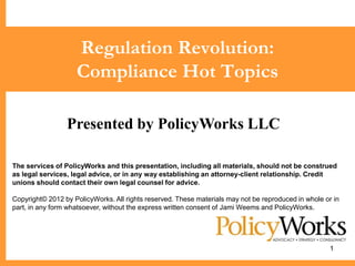 Regulation Revolution:
                    Compliance Hot Topics

                 Presented by PolicyWorks LLC

The services of PolicyWorks and this presentation, including all materials, should not be construed
as legal services, legal advice, or in any way establishing an attorney-client relationship. Credit
unions should contact their own legal counsel for advice.

Copyright© 2012 by PolicyWorks. All rights reserved. These materials may not be reproduced in whole or in
part, in any form whatsoever, without the express written consent of Jami Weems and PolicyWorks.




                                                                                                      1
 
