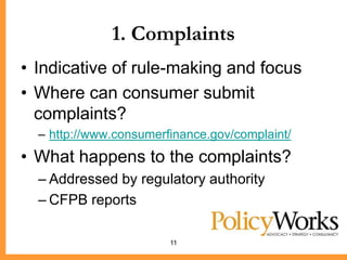 1. Complaints
• Indicative of rule-making and focus
• Where can consumer submit
  complaints?
  – http://www.consumerfinance.gov/complaint/
• What happens to the complaints?
  – Addressed by regulatory authority
  – CFPB reports

                        11
 