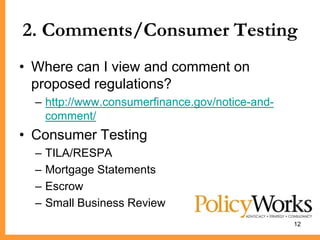 2. Comments/Consumer Testing
• Where can I view and comment on
  proposed regulations?
  – http://www.consumerfinance.gov/notice-and-
    comment/
• Consumer Testing
  –   TILA/RESPA
  –   Mortgage Statements
  –   Escrow
  –   Small Business Review
                                                 12
 