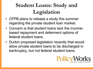 Student Loans: Study and
            Legislation
• CFPB plans to release a study this summer
  regarding the private student loan market.
• Concern is that student loans lack the income-
  based repayment and deferment options of
  federal student loans.
• Durbin proposed legislation recently that would
  allow private student loans to be discharged in
  bankruptcy, but not federal student loans.
 