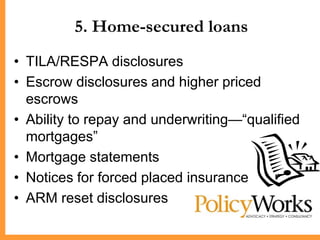 5. Home-secured loans
• TILA/RESPA disclosures
• Escrow disclosures and higher priced
  escrows
• Ability to repay and underwriting—―qualified
  mortgages‖
• Mortgage statements
• Notices for forced placed insurance
• ARM reset disclosures
 