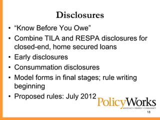 Disclosures
• ―Know Before You Owe‖
• Combine TILA and RESPA disclosures for
  closed-end, home secured loans
• Early disclosures
• Consummation disclosures
• Model forms in final stages; rule writing
  beginning
• Proposed rules: July 2012

                                          18
 