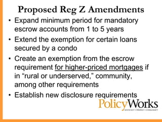 Proposed Reg Z Amendments
• Expand minimum period for mandatory
  escrow accounts from 1 to 5 years
• Extend the exemption for certain loans
  secured by a condo
• Create an exemption from the escrow
  requirement for higher-priced mortgages if
  in ―rural or underserved,‖ community,
  among other requirements
• Establish new disclosure requirements
 