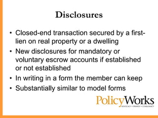 Disclosures
• Closed-end transaction secured by a first-
  lien on real property or a dwelling
• New disclosures for mandatory or
  voluntary escrow accounts if established
  or not established
• In writing in a form the member can keep
• Substantially similar to model forms
 