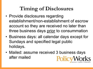Timing of Disclosures
• Provide disclosures regarding
  establishment/non-establishment of escrow
  account so they are received no later than
  three business days prior to consummation
• Business days: all calendar days except for
  Sundays and specified legal public
  holidays.
• Mailed: assume received 3 business days
  after mailed
 
