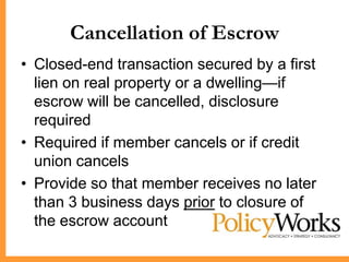 Cancellation of Escrow
• Closed-end transaction secured by a first
  lien on real property or a dwelling—if
  escrow will be cancelled, disclosure
  required
• Required if member cancels or if credit
  union cancels
• Provide so that member receives no later
  than 3 business days prior to closure of
  the escrow account
 