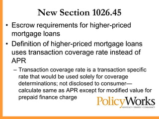 New Section 1026.45
• Escrow requirements for higher-priced
  mortgage loans
• Definition of higher-priced mortgage loans
  uses transaction coverage rate instead of
  APR
  – Transaction coverage rate is a transaction specific
    rate that would be used solely for coverage
    determinations; not disclosed to consumer—
    calculate same as APR except for modified value for
    prepaid finance charge
 