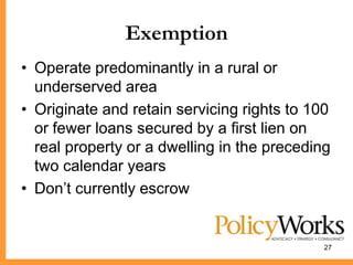 Exemption
• Operate predominantly in a rural or
  underserved area
• Originate and retain servicing rights to 100
  or fewer loans secured by a first lien on
  real property or a dwelling in the preceding
  two calendar years
• Don’t currently escrow


                                             27
 