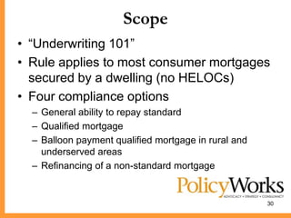 Scope
• ―Underwriting 101‖
• Rule applies to most consumer mortgages
  secured by a dwelling (no HELOCs)
• Four compliance options
  – General ability to repay standard
  – Qualified mortgage
  – Balloon payment qualified mortgage in rural and
    underserved areas
  – Refinancing of a non-standard mortgage


                                                      30
 