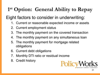 1st Option: General Ability to Repay
Eight factors to consider in underwriting:
  1. Current or reasonable expected income or assets
  2. Current employment status
  3. The monthly payment on the covered transaction
  4. The monthly payment on any simultaneous loan
  5. The monthly payment for mortgage related
     obligations
  6. Current debt obligations
  7. Monthly DTI ratio or residual income
  8. Credit history

                                                       31
 