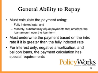 General Ability to Repay
• Must calculate the payment using:
  – Fully indexed rate; and
  – Monthly, substantially equal payments that amortize the
    loan amount over the loan term
• Must underwrite the payment based on the intro
  rate if it is greater than the fully indexed rate
• For interest only, negative amortization, and
  balloon loans, the payment calculation has
  special requirements

                                                              32
 