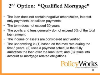 2nd Option: “Qualified Mortgage”
• The loan does not contain negative amortization, interest-
  only payments, or balloon payments;
• The term does not exceed 30 years
• The points and fees generally do not exceed 3% of the total
  loan amount
• The income or assets are considered and verified
• The underwriting is (1) based on the max rate during the
  first 5 years; (2) uses a payment schedule that fully
  amortizes the loan over the loan term; and (3) takes into
  account all mortgage related obligations.



                                                          33
 