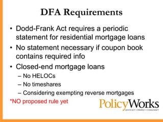 DFA Requirements
• Dodd-Frank Act requires a periodic
  statement for residential mortgage loans
• No statement necessary if coupon book
  contains required info
• Closed-end mortgage loans
  – No HELOCs
  – No timeshares
  – Considering exempting reverse mortgages
*NO proposed rule yet
 