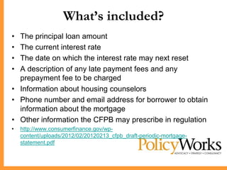 What’s included?
• The principal loan amount
• The current interest rate
• The date on which the interest rate may next reset
• A description of any late payment fees and any
  prepayment fee to be charged
• Information about housing counselors
• Phone number and email address for borrower to obtain
  information about the mortgage
• Other information the CFPB may prescribe in regulation
•   http://www.consumerfinance.gov/wp-
    content/uploads/2012/02/20120213_cfpb_draft-periodic-mortgage-
    statement.pdf
 