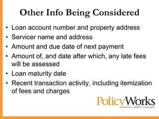 Other Info Being Considered
• Loan account number and property address
• Servicer name and address
• Amount and due date of next payment
• Amount of, and date after which, any late fees
  will be assessed
• Loan maturity date
• Recent transaction activity, including itemization
  of fees and charges
 
