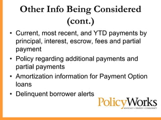 Other Info Being Considered
              (cont.)
• Current, most recent, and YTD payments by
  principal, interest, escrow, fees and partial
  payment
• Policy regarding additional payments and
  partial payments
• Amortization information for Payment Option
  loans
• Delinquent borrower alerts
 