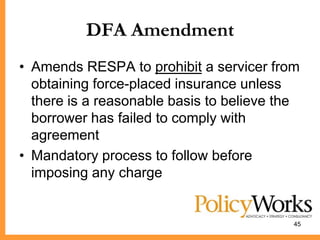 DFA Amendment
• Amends RESPA to prohibit a servicer from
  obtaining force-placed insurance unless
  there is a reasonable basis to believe the
  borrower has failed to comply with
  agreement
• Mandatory process to follow before
  imposing any charge


                                           45
 