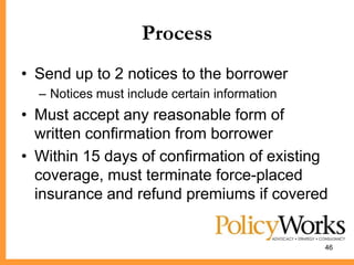 Process
• Send up to 2 notices to the borrower
  – Notices must include certain information
• Must accept any reasonable form of
  written confirmation from borrower
• Within 15 days of confirmation of existing
  coverage, must terminate force-placed
  insurance and refund premiums if covered


                                               46
 