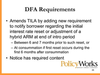 DFA Requirements
• Amends TILA by adding new requirement
  to notify borrower regarding the initial
  interest rate reset or adjustment of a
  hybrid ARM at end of intro period
  – Between 6 and 7 months prior to such reset, or
  – At consummation if first reset occurs during the
    first 6 months after consummation
• Notice has required content

                                                       48
 