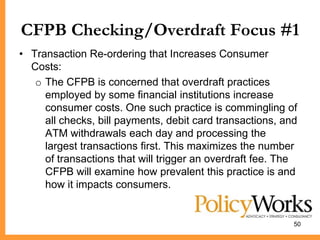 CFPB Checking/Overdraft Focus #1
• Transaction Re-ordering that Increases Consumer
  Costs:
   o The CFPB is concerned that overdraft practices
     employed by some financial institutions increase
     consumer costs. One such practice is commingling of
     all checks, bill payments, debit card transactions, and
     ATM withdrawals each day and processing the
     largest transactions first. This maximizes the number
     of transactions that will trigger an overdraft fee. The
     CFPB will examine how prevalent this practice is and
     how it impacts consumers.


                                                           50
 