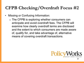 CFPB Checking/Overdraft Focus #2
• Missing or Confusing Information:
  o The CFPB is exploring whether consumers can
     anticipate and avoid overdraft fees. The CFPB will
     examine how clearly overdraft terms are disclosed
     and the extent to which consumers are made aware
     of, qualify for, and take advantage of, alternative
     means of covering overdraft transactions.




                                                           51
 