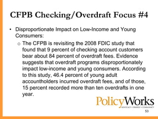 CFPB Checking/Overdraft Focus #4
• Disproportionate Impact on Low-Income and Young
  Consumers:
   o The CFPB is revisiting the 2008 FDIC study that
     found that 9 percent of checking account customers
     bear about 84 percent of overdraft fees. Evidence
     suggests that overdraft programs disproportionately
     impact low-income and young consumers. According
     to this study, 46.4 percent of young adult
     accountholders incurred overdraft fees, and of those,
     15 percent recorded more than ten overdrafts in one
     year.


                                                         53
 