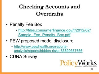 Checking Accounts and
           Overdrafts
• Penalty Fee Box
    • http://files.consumerfinance.gov/f/2012/02/
      Sample_Fee_Penalty_Box.pdf
• PEW proposed model disclosure
  – http://www.pewhealth.org/reports-
    analysis/reports/hidden-risks-85899367666
• CUNA Survey

                                                    54
 