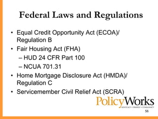 Federal Laws and Regulations
• Equal Credit Opportunity Act (ECOA)/
  Regulation B
• Fair Housing Act (FHA)
   – HUD 24 CFR Part 100
   – NCUA 701.31
• Home Mortgage Disclosure Act (HMDA)/
  Regulation C
• Servicemember Civil Relief Act (SCRA)

                                          56
 