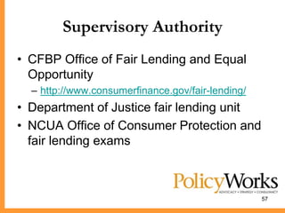 Supervisory Authority
• CFBP Office of Fair Lending and Equal
  Opportunity
  – http://www.consumerfinance.gov/fair-lending/
• Department of Justice fair lending unit
• NCUA Office of Consumer Protection and
  fair lending exams



                                                   57
 
