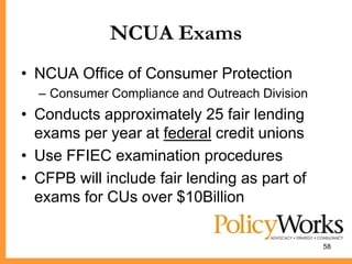 NCUA Exams
• NCUA Office of Consumer Protection
  – Consumer Compliance and Outreach Division
• Conducts approximately 25 fair lending
  exams per year at federal credit unions
• Use FFIEC examination procedures
• CFPB will include fair lending as part of
  exams for CUs over $10Billion

                                                58
 