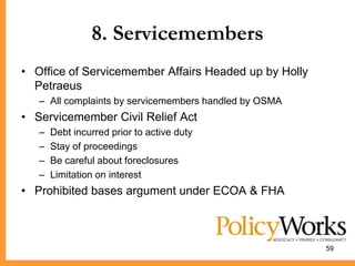 8. Servicemembers
• Office of Servicemember Affairs Headed up by Holly
  Petraeus
   – All complaints by servicemembers handled by OSMA
• Servicemember Civil Relief Act
   –   Debt incurred prior to active duty
   –   Stay of proceedings
   –   Be careful about foreclosures
   –   Limitation on interest
• Prohibited bases argument under ECOA & FHA



                                                        59
 