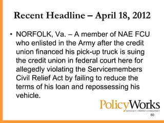 Recent Headline – April 18, 2012
• NORFOLK, Va. – A member of NAE FCU
  who enlisted in the Army after the credit
  union financed his pick-up truck is suing
  the credit union in federal court here for
  allegedly violating the Servicemembers
  Civil Relief Act by failing to reduce the
  terms of his loan and repossessing his
  vehicle.

                                               60
 