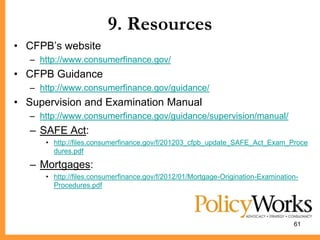 9. Resources
• CFPB’s website
   – http://www.consumerfinance.gov/
• CFPB Guidance
   – http://www.consumerfinance.gov/guidance/
• Supervision and Examination Manual
   – http://www.consumerfinance.gov/guidance/supervision/manual/
   – SAFE Act:
      • http://files.consumerfinance.gov/f/201203_cfpb_update_SAFE_Act_Exam_Proce
        dures.pdf

   – Mortgages:
      • http://files.consumerfinance.gov/f/2012/01/Mortgage-Origination-Examination-
        Procedures.pdf




                                                                                  61
 