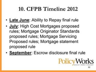 10. CFPB Timeline 2012
• Late June: Ability to Repay final rule
• July: High Cost Mortgages proposed
  rules; Mortgage Originator Standards
  proposed rules; Mortgage Servicing
  Proposed rules; Mortgage statement
  proposed rule
• September: Escrow disclosure final rule


                                            62
 