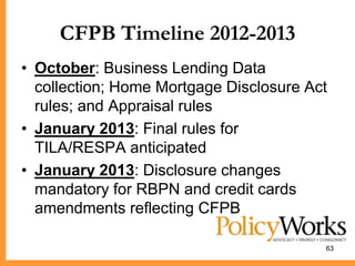 CFPB Timeline 2012-2013
• October: Business Lending Data
  collection; Home Mortgage Disclosure Act
  rules; and Appraisal rules
• January 2013: Final rules for
  TILA/RESPA anticipated
• January 2013: Disclosure changes
  mandatory for RBPN and credit cards
  amendments reflecting CFPB

                                         63
 