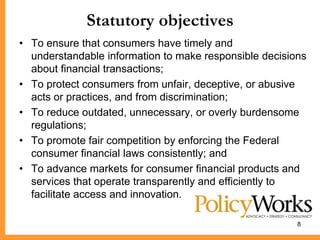 Statutory objectives
• To ensure that consumers have timely and
  understandable information to make responsible decisions
  about financial transactions;
• To protect consumers from unfair, deceptive, or abusive
  acts or practices, and from discrimination;
• To reduce outdated, unnecessary, or overly burdensome
  regulations;
• To promote fair competition by enforcing the Federal
  consumer financial laws consistently; and
• To advance markets for consumer financial products and
  services that operate transparently and efficiently to
  facilitate access and innovation.

                                                        8
 